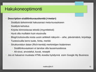 maikku@iki.fi 11
Hakukoneoptimonti
●
Description-sisällönkuvauskenttä (<meta>)
– Sisällytä tärkeimmät hakusanasi meta-kuvaukseen
– Sisällytä kehoitus
– Kirjoita kiinnostavaa tekstiä (myyntiteksti)
– Hyvä olla muillakin kuin etusivulla
– Blogi/Uutissivulla nosta uusin artikkeli näkyviin – aihe, päivämäärä, kirjoittaja
– Tuotesivuilla kerro tuote, hinta, merkki
– Strukturoidun datan (Rich-kenttä) merkintöjen lisääminen
●
Sisällönkuvauksen ei tarvitse olla lausemuodossa
●
Ali-sivut, arvostelut, kuvat, reseptit
●
Jos et halua/voi muokata HTML-koodia hyödynnä esim Google My Business
 