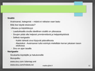maikku@iki.fi 12
●
Sisältö
– Avainsanat, kategoriat – määrä ei ratkaise vaan laatu
– Mitä itse käytät etsiessäsi?
– Ulkoasu ja käytettävyys
●
Laadukkaalla sivulla oleellinen sisältö on yläosassa
●
Sivujen pitää olla helposti ymmärrettäviä ja helppokäyttöisiä
●
Selkeä navigaatio
– Kaikki tärkeät sivut löytyvät päävalikosta
– Alaotsikot - Avainsanan tulisi esiintyä mielellään kerran jokaisen tason
otsikossa
●
Sivu on ajan tasalla
●
Navigaatio
– Sivukartta käyttäjille ja hakukoneille
– Murupolku
– www.sivu.com /sitemap.xml
– www.sivu.com//robots.txt
 