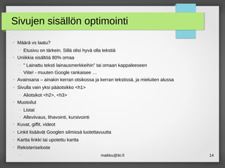maikku@iki.fi 14
Sivujen sisällön optimointi
●
Määrä vs laatu?
– Etusivu on tärkein. Sillä olisi hyvä olla tekstiä
●
Uniikkia sisältöä 80% omaa
– ” Lainattu teksti lainausmerkkeihin” tai omaan kappaleeseen
– Viite! - muuten Google rankaisee …
●
Avainsana – ainakin kerran otsikossa ja kerran tekstissä, ja mieluiten alussa
●
Sivulla vain yksi pääotsikko <h1>
– Aliotsikot <h2>, <h3>
●
Muotoilut
– Listat
– Alleviivaus, lihavointi, kursivointi
●
Kuvat, giffit, videot
●
Linkit lisäävät Googlen silmissä luotettavuutta
●
Kartta linkki tai upotettu kartta
●
Rekisteriseloste
–
 