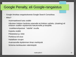 maikku@iki.fi 15
Google Penalty, eli Google-rangaistus
●
Google ilmoittaa rangaistuksesta Google Search Consolissa
●
Miksi?
– Automaattisesti luotu sisältö
– Ulkoisten linkkien hankinta ostamalla tai linkkien vaihtelu. (cloaking) eli
erilaisen sisällön näyttämistä hakukoneille ja kävijöille.
– Uudelleenohjaukset ”väärille” sivuilla
– Kopioitu sisältö
– Piiloteteksti ja -linkit
– Porttisivut eli sivut
– Haitallisten sivujen
– Avainsanoilla täyttäminen ilman merkitystä
– Schema-merkkausten väärinkäyttö
 