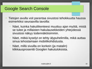 maikku@iki.fi 16
Google Search Console
●
Tietojen avulla voit parantaa sivustosi tehokkuutta haussa
esimerkiksi seuraavilla tavoilla:
– Näet, kuinka hakuliikenteesi muuttuu ajan myötä, mistä
se tulee ja millaisten hakulausekkeiden yhteydessä
sivustosi näkyy todennäköisimmin.
– Näet, mitkä kyselyt on tehty älypuhelimilla, mikä auttaa
sinua tehostamaan mobiilikohdistusta.
– Näet, millä sivuilla on korkein (ja matalin)
klikkausprosentti Googlen hakutuloksista.
 