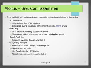 maikku@iki.fi 18
Aloitus – Sivuston lisääminen
●
Jotta voit lisätä verkkosivustosi serach consoliin, täytyy sinun vahvistaa omistavasi se.
– HTML-tiedosto
●
Lähetä sivustollesi HTML-tiedosto
●
Sinun pitää pystyä lisäämään palvelimeen tiedostoja FTP:n avulla
– HTML-tagi
●
Lisää sisällönkuvaustagi sivustosi etusivulle
●
Sinun täytyy päästä editoimaan sivusi head – ja body - kenttiä
– Google Analytics
●
Sinulla on sivustolle Google Analytics tili
– Google Tag Manager
●
Sinulla on sivustolle Google Tag Manager tili
– Verkkotunnuksen tarjoaja
●
Liitä Google-tietoihin DNS-tietue
●
Pääset muokkaaman nimipalvelun tietoja
–
 
