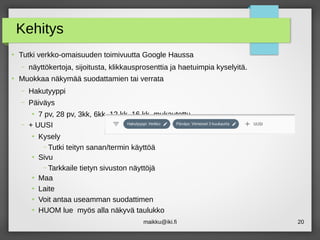 maikku@iki.fi 20
Kehitys
●
Tutki verkko-omaisuuden toimivuutta Google Haussa
– näyttökertoja, sijoitusta, klikkausprosenttia ja haetuimpia kyselyitä.
●
Muokkaa näkymää suodattamien tai verrata
– Hakutyyppi
– Päiväys
●
7 pv, 28 pv, 3kk, 6kk, 12 kk, 16 kk, mukautettu
– + UUSI
●
Kysely
– Tutki teityn sanan/termin käyttöä
●
Sivu
– Tarkkaile tietyn sivuston näyttöjä
●
Maa
●
Laite
●
Voit antaa useamman suodattimen
●
HUOM lue myös alla näkyvä taulukko
 