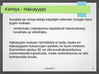 maikku@iki.fi 21
Kehitys - Hakutyyppi
●
Suodata tai vertaa tietoja käyttäjän tekemän Google-haun
tyypin mukaan.
– verkkohaku (oletuksena näytettävät hakutulokset),
kuvahaku ja videohaku.
●
Hakutyypin mukaan ryhmittelyä ei tueta, koska eri
hakutyyppien tulossivujen asettelu on hyvin erilainen.
Esimerkiksi sijoitus 30 voi olla kuvahakutuloksissa
ensimmäisellä tulossivulla, mutta verkkohaussa se olisi
kolmannella sivulla.
 