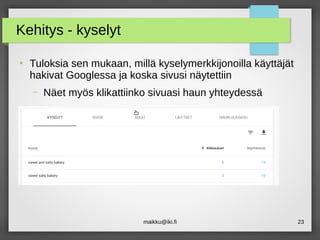 maikku@iki.fi 23
Kehitys - kyselyt
●
Tuloksia sen mukaan, millä kyselymerkkijonoilla käyttäjät
hakivat Googlessa ja koska sivusi näytettiin
– Näet myös klikattiinko sivuasi haun yhteydessä
 