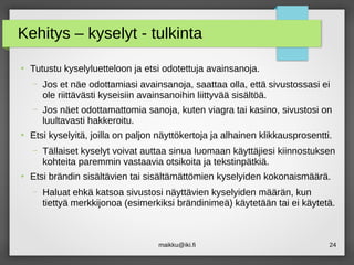 maikku@iki.fi 24
Kehitys – kyselyt - tulkinta
●
Tutustu kyselyluetteloon ja etsi odotettuja avainsanoja.
– Jos et näe odottamiasi avainsanoja, saattaa olla, että sivustossasi ei
ole riittävästi kyseisiin avainsanoihin liittyvää sisältöä.
– Jos näet odottamattomia sanoja, kuten viagra tai kasino, sivustosi on
luultavasti hakkeroitu.
●
Etsi kyselyitä, joilla on paljon näyttökertoja ja alhainen klikkausprosentti.
– Tällaiset kyselyt voivat auttaa sinua luomaan käyttäjiesi kiinnostuksen
kohteita paremmin vastaavia otsikoita ja tekstinpätkiä.
●
Etsi brändin sisältävien tai sisältämättömien kyselyiden kokonaismäärä.
– Haluat ehkä katsoa sivustosi näyttävien kyselyiden määrän, kun
tiettyä merkkijonoa (esimerkiksi brändinimeä) käytetään tai ei käytetä.
 