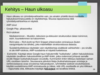 maikku@iki.fi 28
Kehitys – Haun ulkoasu
●
Haun ulkoasu on ryhmittelyvaihtoehto vain, jos ainakin yhdellä tässä mainitulla
hakutulosominaisuudella on näyttökertoja. Muussa tapauksessa tätä
ryhmittelyvaihtoehtoa ei näytetä.
●
AMP-sivut
●
Google Play pikasovellus
●
Rich-tulokset
– Mediatoiminnot – Musiikin, television ja elokuvien strukturoidun datan toiminnot,
esim. kuunteleminen tai katsominen.
– Rich-tulos – Rich-kortti tai Rich Snippet yhteenvedon ominaisuus (kuten
navigointipolut tai tähdet), joka määritellään strukturoidussa datassa.
– Suodatinluettelossa näytetään vain näyttökertoja sisältävät vaihtoehdot – jos sinulla
ei ole AMP-tuloksia, AMP-suodatinta ei näytetä luettelossa.
●
Esimerkki: Käyttäjä tekee Google-haun hakutermillä "kukkahattu", jolloin hakutuloksissa
näytetään tavallinen hakutuloslinkki ja AMP-linkki, jotka molemmat johtavat samalle
sivulle Maijan kukkahattukaupan sivustolla. Kummankin linkin klikkaus lasketaan saman
URL-osoitteen tietoihin. Seuraavana päivänä Maija (kukkahattukaupan omistaja ja
verkkovastaava) avaa sivustonsa hakuanalyysin, ryhmittelee tulokset sivukohtaisesti,
käyttää suodattimena AMP-ominaisuutta ja näkee, että URL-osoitteella on yksi klikkaus
– riippumatta siitä, klikkasiko käyttäjä AMP-linkkiä vai tavallista linkkiä.
 