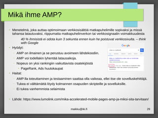 maikku@iki.fi 29
Mikä ihme AMP?
●
Menetelmä, joka auttaa optimoimaan verkkosisältöä matkapuhelimille sopivaksi ja missä
tahansa latautuvaksi, riippumatta matkapuhelinverkon tai verkkosignaalin voimakkuudesta
40 % ihmisistä ei odota kuin 3 sekuntia ennen kuin he poistuvat verkkosivulta. – think
with Google
●
Hyödyt:
– AMP on ilmainen ja se perustuu avoimeen lähdekoodiin.
– AMP voi todellakin lyhentää latausaikoja.
– Nopeus on yksi rankingiin vaikuttavista osatekijöistä
●
PageRank, Ads huutokaupat
●
Haitat:
– AMP:lla toteuttaminen ja testaaminen saattaa olla vaikeaa, ellei itse ole sovelluskehittäjä.
– Tukea ei välttämättä löydy kolmannen osapuolen skripteille ja sovelluksille.
– Ei tukea vanhemmista selaimista
●
Lähde: https://www.lumolink.com/mika-accelerated-mobile-pages-amp-ja-miksi-sita-tarvitaan/
 