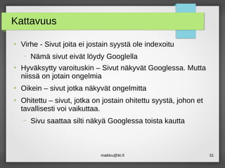 maikku@iki.fi 31
Kattavuus
●
Virhe - Sivut joita ei jostain syystä ole indexoitu
– Nämä sivut eivät löydy Googlella
●
Hyväksytty varoituskin – Sivut näkyvät Googlessa. Mutta
niissä on jotain ongelmia
●
Oikein – sivut jotka näkyvät ongelmitta
●
Ohitettu – sivut, jotka on jostain ohitettu syystä, johon et
tavallisesti voi vaikuttaa.
– Sivu saattaa silti näkyä Googlessa toista kautta
 