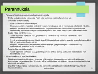 maikku@iki.fi 33
Parannuksia
●
Parannusehdotuksia sivustosi mobiilioptimointiin voi olla
– Sivulla on laajennuksia, esimerkiksi Flash, joita useimmat mobiiliselaimet eivät tue.
– Viewportia ei ole määritetty
●
Viewport ei vastaa laitteen leveyttä
●
Sivun viewport-arvo määrittää kiinteän leveyden, minkä vuoksi sitä ei voi muokata erikokoisille näytöille.
●
Ongelma voidaan korjata siirtymällä sivustolla responsiiviseen verkkosuunnitteluun ja asettamalla
viewport-tagi sovittamaan näkymä laitteen leveyteen. Katso, miten viewport-arvo määritetään oikein.
– Sisältö ylittää näytön leveyden
●
Tässä raportissa näytetään sivut, joiden teksti ja kuvat eivät näy kokonaan vierittämättä kuvaa
sivusuunnassa.
●
Syynä on absoluuttisten arvojen käyttö sivun CSS-määrittelyssä tai tietyn levyisille selaimille (esimerkiksi
980 px) optimoitujen kuvien käyttö.
●
Ongelma voidaan korjata käyttämällä suhteellisia leveys- ja sijaintiarvoja CSS-elementeissä ja
varmistamalla, että myös kuvat skaalautuvat.
– Teksti on liian pientä luettavaksi
●
Tässä raportissa näytetään sivut, joiden kirjasinkoko on liian pieni ja luettavissa mobiililaitteilla vain
lähentämällä sivua.
●
Klikattavat elementit ovat liian lähekkäin
– Tässä raportissa näytetään niiden sivustojen URL-osoitteet, joissa painikkeet, siirtymislinkit ja muut
kosketettavat elementit ovat liian lähekkäin, jolloin mobiililaitteen käyttäjän on vaikea napauttaa juuri tiettyä
elementtiä sormellaan.
– Ongelma voidaan korjata varmistamalla, että elementit ovat kooltaan mobiililaitteille sopivia ja riittävän
kaukana toisistaan.
 