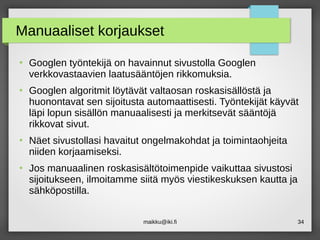 maikku@iki.fi 34
Manuaaliset korjaukset
●
Googlen työntekijä on havainnut sivustolla Googlen
verkkovastaavien laatusääntöjen rikkomuksia.
●
Googlen algoritmit löytävät valtaosan roskasisällöstä ja
huonontavat sen sijoitusta automaattisesti. Työntekijät käyvät
läpi lopun sisällön manuaalisesti ja merkitsevät sääntöjä
rikkovat sivut.
●
Näet sivustollasi havaitut ongelmakohdat ja toimintaohjeita
niiden korjaamiseksi.
●
Jos manuaalinen roskasisältötoimenpide vaikuttaa sivustosi
sijoitukseen, ilmoitamme siitä myös viestikeskuksen kautta ja
sähköpostilla.
 