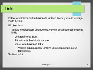 maikku@iki.fi 35
Linkit
●
Katso sivustollesi eniten linkittävät lähteet, linkitetyimmät sivusi ja
muita tietoja.
●
Ulkoiset linkit
– Verkko-omaisuutesi ulkopuolelta verkko-omaisuuteesi johtavat
linkit
●
Linkitetyimmät sivut
●
Tärkeimmät linkittävät sivustot
●
Yläreunan linkittävä teksti
– Verkko-omaisuuteesi johtava ulkoisella sivulla oleva
linkkiteksti.
●
Sisäiset linkit
 