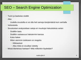 maikku@iki.fi 6
SEO – Search Engine Optimization
●
Tuore ja laadukas sisältö
●
Aika
– Uudella sivustolla ei voi olla heti samoja kävijämääriä kuin vanhalla
●
Verkostoidu
●
Sivustostasi analysoidaan satoja eri muuttujia hakutuloksia varten
– Sisällön laatu
– Sisällön vastaavuus hakutermin kanssa
– Kuka hakee
– Miten aiemmin tulokseen on reagoitu
●
Klikkaukset
●
Aika mikä on sivuillasi vietetty
●
Missä tilanteissa haetaan? Mitä milloinkin löydetään?
 