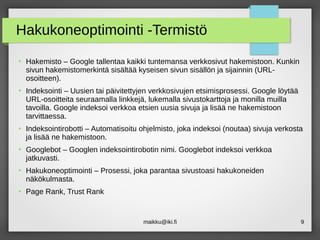 maikku@iki.fi 9
Hakukoneoptimointi -Termistö
●
Hakemisto – Google tallentaa kaikki tuntemansa verkkosivut hakemistoon. Kunkin
sivun hakemistomerkintä sisältää kyseisen sivun sisällön ja sijainnin (URL-
osoitteen).
●
Indeksointi – Uusien tai päivitettyjen verkkosivujen etsimisprosessi. Google löytää
URL-osoitteita seuraamalla linkkejä, lukemalla sivustokarttoja ja monilla muilla
tavoilla. Google indeksoi verkkoa etsien uusia sivuja ja lisää ne hakemistoon
tarvittaessa.
●
Indeksointirobotti – Automatisoitu ohjelmisto, joka indeksoi (noutaa) sivuja verkosta
ja lisää ne hakemistoon.
●
Googlebot – Googlen indeksointirobotin nimi. Googlebot indeksoi verkkoa
jatkuvasti.
●
Hakukoneoptimointi – Prosessi, joka parantaa sivustoasi hakukoneiden
näkökulmasta.
●
Page Rank, Trust Rank
 