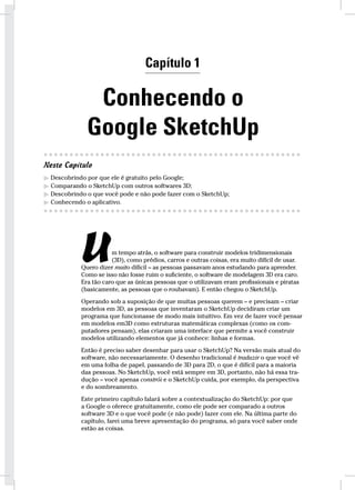 Introdução 11 
Capítulo 1 
Conhecendo o 
Google SketchUp 
● ● ● ● ● ● ● ● ● ● ● ● ● ● ● ● ● ● ● ● ● ● ● ● ● ● ● ● ● ● ● ● ● ● ● ● ● ● ● ● ● ● ● ● ● ● ● ● ● ● 
Neste Capítulo 
 Descobrindo por que ele é gratuito pelo Google; 
 Comparando o SketchUp com outros softwares 3D; 
 Descobrindo o que você pode e não pode fazer com o SketchUp; 
 Conhecendo o aplicativo. 
● ● ● ● ● ● ● ● u● ● ● ● ● ● ● ● ● ● ● ● ● ● ● ● ● ● ● ● ● ● ● ● ● ● ● ● ● ● ● ● ● ● ● ● ● ● ● ● ● ● 
m tempo atrás, o software para construir modelos tridimensionais 
(3D), como prédios, carros e outras coisas, era muito difícil de usar. 
Quero dizer muito difícil – as pessoas passavam anos estudando para aprender. 
Como se isso não fosse ruim o suficiente, o software de modelagem 3D era caro. 
Era tão caro que as únicas pessoas que o utilizavam eram profissionais e piratas 
(basicamente, as pessoas que o roubavam). E então chegou o SketchUp. 
Operando sob a suposição de que muitas pessoas querem – e precisam – criar 
modelos em 3D, as pessoas que inventaram o SketchUp decidiram criar um 
programa que funcionasse de modo mais intuitivo. Em vez de fazer você pensar 
em modelos em3D como estruturas matemáticas complexas (como os com-putadores 
pensam), elas criaram uma interface que permite a você construir 
modelos utilizando elementos que já conhece: linhas e formas. 
Então é preciso saber desenhar para usar o SketchUp? Na versão mais atual do 
software, não necessariamente. O desenho tradicional é traduzir o que você vê 
em uma folha de papel, passando de 3D para 2D, o que é difícil para a maioria 
das pessoas. No SketchUp, você está sempre em 3D, portanto, não há essa tra-dução 
– você apenas constrói e o SketchUp cuida, por exemplo, da perspectiva 
e do sombreamento. 
Este primeiro capítulo falará sobre a contextualização do SketchUp: por que 
a Google o oferece gratuitamente, como ele pode ser comparado a outros 
software 3D e o que você pode (e não pode) fazer com ele. Na última parte do 
capítulo, farei uma breve apresentação do programa, só para você saber onde 
estão as coisas. 
 
