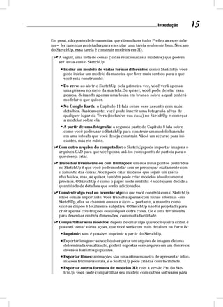 Introdução 15 
Em geral, não gosto de ferramentas que dizem fazer tudo. Prefiro as especialis-tas 
– ferramentas projetadas para executar uma tarefa realmente bem. No caso 
do SketchUp, essa tarefa é construir modelos em 3D. 
 A seguir, uma lista de coisas (todas relacionadas a modelos) que podem 
ser feitas com o SketchUp: 
• Iniciar um modelo de várias formas diferentes: com o SketchUp, você 
pode iniciar um modelo da maneira que fizer mais sentido para o que 
você está construindo: 
• Do zero: ao abrir o SketchUp pela primeira vez, você verá apenas 
uma pessoa no meio da sua tela. Se quiser, você pode deletar essa 
pessoa, deixando apenas uma lousa em branco sobre a qual poderá 
modelar o que quiser. 
• No Google Earth: o Capítulo 11 fala sobre esse assunto com mais 
detalhes. Basicamente, você pode inserir uma fotografia aérea de 
qualquer lugar da Terra (inclusive sua casa) no SketchUp e começar 
a modelar sobre ela. 
• A partir de uma fotografia: a segunda parte do Capítulo 8 fala sobre 
como você pode usar o SketchUp para construir um modelo baseado 
em uma foto do que você deseja construir. Não é um recurso para ini-ciantes, 
mas ele existe. 
 Com outro arquivo do computador: o SketchUp pode importar imagens e 
arquivos CAD para que você possa usá-los como ponto de partida para o 
que deseja criar. 
 Trabalhar livremente ou com limitações: um dos meus pontos preferidos 
no SketchUp é que você pode modelar sem se preocupar exatamente com 
o tamanho das coisas. Você pode criar modelos que sejam um rascu-nho 
básico, mas, se quiser, também pode criar modelos absolutamente 
precisos. O SketchUp é como o papel neste sentido: é você quem decide a 
quantidade de detalhes que serão adicionados. 
 Construir algo real ou inventar algo: o que você constrói com o SketchUp 
não é o mais importante. Você trabalha apenas com linhas e formas – no 
SketchUp, elas se chamam arestas e faces – portanto, a maneira como 
você as dispõe é totalmente subjetiva. O SketchUp não foi projetado para 
criar apenas construções ou qualquer outra coisa. Ele é uma ferramenta 
para desenhar em três dimensões, com muita facilidade. 
 Compartilhar seus modelos: depois de criar algo que você queira exibir, é 
possível tomar várias ações, que você verá com mais detalhes na Parte IV: 
• Imprimir: sim, é possível imprimir a partir do SketchUp. 
• Exportar imagens: se você quiser gerar um arquivo de imagem de uma 
determinada visualização, poderá exportar esse arquivo em um dentre os 
diversos formatos populares. 
• Exportar filmes: animações são uma ótima maneira de apresentar infor-mações 
tridimensionais, e o SketchUp pode criá-las com facilidade. 
• Exportar outros formatos de modelos 3D: com a versão Pro do Ske-tchUp, 
você pode compartilhar seu modelo com outros softwares para 
 