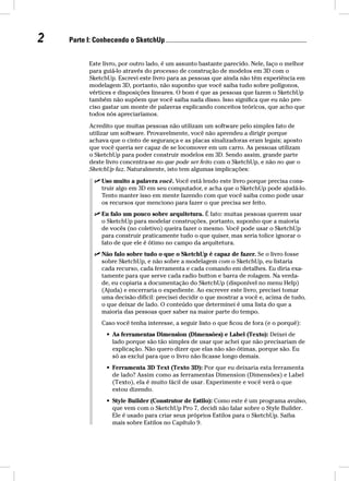 2 Parte I: Conhecendo o SketchUp Este livro, por outro lado, é um assunto bastante parecido. Nele, faço o melhor 
para guiá-lo através do processo de construção de modelos em 3D com o 
SketchUp. Escrevi este livro para as pessoas que ainda não têm experiência em 
modelagem 3D, portanto, não suponho que você saiba tudo sobre polígonos, 
vértices e disposições lineares. O bom é que as pessoas que fazem o SketchUp 
também não supõem que você saiba nada disso. Isso significa que eu não pre-ciso 
gastar um monte de palavras explicando conceitos teóricos, que acho que 
todos nós apreciaríamos. 
Acredito que muitas pessoas não utilizam um software pelo simples fato de 
utilizar um software. Provavelmente, você não aprendeu a dirigir porque 
achava que o cinto de segurança e as placas sinalizadoras eram legais; aposto 
que você queria ser capaz de se locomover em um carro. As pessoas utilizam 
o SketchUp para poder construir modelos em 3D. Sendo assim, grande parte 
deste livro concentra-se no que pode ser feito com o SketchUp, e não no que o 
SketchUp faz. Naturalmente, isto tem algumas implicações: 
 Uso muito a palavra você. Você está lendo este livro porque precisa cons-truir 
algo em 3D em seu computador, e acha que o SketchUp pode ajudá-lo. 
Tento manter isso em mente fazendo com que você saiba como pode usar 
os recursos que menciono para fazer o que precisa ser feito. 
 Eu falo um pouco sobre arquitetura. É fato: muitas pessoas querem usar 
o SketchUp para modelar construções, portanto, suponho que a maioria 
de vocês (no coletivo) queira fazer o mesmo. Você pode usar o SketchUp 
para construir praticamente tudo o que quiser, mas seria tolice ignorar o 
fato de que ele é ótimo no campo da arquitetura. 
 Não falo sobre tudo o que o SketchUp é capaz de fazer. Se o livro fosse 
sobre SketchUp, e não sobre a modelagem com o SketchUp, eu listaria 
cada recurso, cada ferramenta e cada comando em detalhes. Eu diria exa-tamente 
para que serve cada radio button e barra de rolagem. Na verda-de, 
eu copiaria a documentação do SketchUp (disponível no menu Help) 
(Ajuda) e encerraria o expediente. Ao escrever este livro, precisei tomar 
uma decisão difícil: precisei decidir o que mostrar a você e, acima de tudo, 
o que deixar de lado. O conteúdo que determinei é uma lista do que a 
maioria das pessoas quer saber na maior parte do tempo. 
Caso você tenha interesse, a seguir listo o que ficou de fora (e o porquê): 
• As ferramentas Dimension (Dimensões) e Label (Texto): Deixei de 
lado porque são tão simples de usar que achei que não precisariam de 
explicação. Não quero dizer que elas não são ótimas, porque são. Eu 
só as excluí para que o livro não ficasse longo demais. 
• Ferramenta 3D Text (Texto 3D): Por que eu deixaria esta ferramenta 
de lado? Assim como as ferramentas Dimension (Dimensões) e Label 
(Texto), ela é muito fácil de usar. Experimente e você verá o que 
estou dizendo. 
• Style Builder (Construtor de Estilo): Como este é um programa avulso, 
que vem com o SketchUp Pro 7, decidi não falar sobre o Style Builder. 
Ele é usado para criar seus próprios Estilos para o SketchUp. Saiba 
mais sobre Estilos no Capítulo 9. 
 