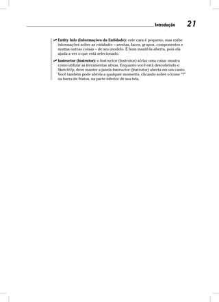 Introdução 21 
 Entity Info (Informações da Entidade): este cara é pequeno, mas exibe 
informações sobre as entidades – arestas, faces, grupos, componentes e 
muitas outras coisas – de seu modelo. É bom mantê-la aberta, pois ela 
ajuda a ver o que está selecionado. 
 Instructor (Instrutor): o Instructor (Instrutor) só faz uma coisa: mostra 
como utilizar as ferramentas ativas. Enquanto você está descobrindo o 
SketchUp, deve manter a janela Instructor (Instrutor) aberta em um canto. 
Você também pode abri-la a qualquer momento, clicando sobre o ícone “?” 
na barra de Status, na parte inferior de sua tela. 
 