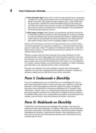 4 Parte I: Conhecendo o SketchUp  Para descobrir algo: Gosto de ter um livro à mão quando estou começando 
em algo novo, pois gosto do modo como os livros funcionam. Se precisar de 
ajuda, eu procuro, mas sempre acontece alguma coisa - acabo lendo mais 
do que preciso e geralmente acabo descobrindo algo que nem sabia que 
não sabia. Isso quase nunca acontece quando uso mídia digital: ela é ótima 
para fornecer apenas a resposta para a minha pergunta. Os computadores 
são horríveis para curiosos como eu. 
 Para matar o tempo: Odeio admitir, mas geralmente não deixo meus livros 
de informática perto de onde fica o meu computador. Eu os deixo no banhei-ro, 
pois meu banheiro tem uma luz excelente para leitura, e também porque 
tenho medo de uma televisão cair dentro da banheira e me eletrocutar. Só 
para matar o tempo, abro o livro em qualquer página e começo a ler. 
Aparte estes dois fatos, este livro tem uma estrutura. Os conceitos bási-cos 
estão agrupados nos primeiros capítulos, e o material mais avançado 
aparece mais para o final. O Capítulo 3 é totalmente dedicado a uma abor-dagem 
passo a passo, só para aquelas pessoas que gostam de conhecer o 
software desta maneira. 
Todavia, no geral, este livro tem a intenção de ser uma referência. Se você 
continuar lendo a partir desta página até o final do índice remissivo, terá uma 
boa ideia de como usar o SketchUp para criar modelos em 3D - mas não é isso 
que eu espero que você faça. Recomendo que você comece com os Capítulos 1 
e 2, só para começar. Depois, você deverá usar o Sumário ou o índice remissivo 
para descobrir o que está procurando; então, continue dali. 
Para que você entenda com mais facilidade a relação entre determinados 
capítulos, este livro faz o agrupamento dos capítulos em partes. Verifique os 
resumos a seguir para ter uma ideia do que há em cada parte. 
Parte I: Conhecendo o SketchUp 
Se você é completamente novo no SketchUp ou em modelagem 3D, esta é a 
parte mais importante do livro. Comece por aqui, caso contrário, você ficará 
frustrado e usará estas páginas para forrar a gaiola do coelho. O Capítulo 1 
fala sobre como o SketchUp se encaixa na modelagem 3D. O Capítulo 2 fala 
sobre todos - 100 por cento - os conceitos básicos que você precisa entender 
para fazer qualquer coisa útil com o SketchUp. O Capítulo 3 oferece um fluxo 
de trabalho básico para criar e compartilhar um modelo. Você pode pular este 
capítulo, mas acho que é uma ótima maneira de facilitar o processo. 
Parte II: Modelando no SketchUp 
O SketchUp é uma ferramenta de modelagem 3D, portanto, esta parte não 
poderia ter nome mais apropriado. O Capítulo 4 fala sobre o uso do SketchUp 
para fazer construções, com ênfase no desenho e extrusão de planos simples, 
modelagem de escadas e construção de telhados. Fique sabendo que não é 
fácil, mas é para isso que muitas pessoas querem usar o SketchUp, por isso, 
coloquei logo no início. 
 