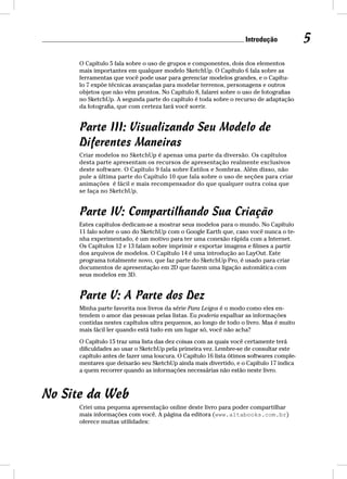 Introdução 5 
O Capítulo 5 fala sobre o uso de grupos e componentes, dois dos elementos 
mais importantes em qualquer modelo SketchUp. O Capítulo 6 fala sobre as 
ferramentas que você pode usar para gerenciar modelos grandes, e o Capítu-lo 
7 expõe técnicas avançadas para modelar terrenos, personagens e outros 
objetos que não vêm prontos. No Capítulo 8, falarei sobre o uso de fotografias 
no SketchUp. A segunda parte do capítulo é toda sobre o recurso de adaptação 
da fotografia, que com certeza fará você sorrir. 
Parte III: Visualizando Seu Modelo de 
Diferentes Maneiras 
Criar modelos no SketchUp é apenas uma parte da diversão. Os capítulos 
desta parte apresentam os recursos de apresentação realmente exclusivos 
deste software. O Capítulo 9 fala sobre Estilos e Sombras. Além disso, não 
pule a última parte do Capítulo 10 que fala sobre o uso de seções para criar 
animações é fácil e mais recompensador do que qualquer outra coisa que 
se faça no SketchUp. 
Parte IV: Compartilhando Sua Criação 
Estes capítulos dedicam-se a mostrar seus modelos para o mundo. No Capítulo 
11 falo sobre o uso do SketchUp com o Google Earth que, caso você nunca o te-nha 
experimentado, é um motivo para ter uma conexão rápida com a Internet. 
Os Capítulos 12 e 13 falam sobre imprimir e exportar imagens e filmes a partir 
dos arquivos de modelos. O Capítulo 14 é uma introdução ao LayOut. Este 
programa totalmente novo, que faz parte do SketchUp Pro, é usado para criar 
documentos de apresentação em 2D que fazem uma ligação automática com 
seus modelos em 3D. 
Parte V: A Parte dos Dez 
Minha parte favorita nos livros da série Para Leigos é o modo como eles en-tendem 
o amor das pessoas pelas listas. Eu poderia espalhar as informações 
contidas nestes capítulos ultra pequenos, ao longo de todo o livro. Mas é muito 
mais fácil ler quando está tudo em um lugar só, você não acha? 
O Capítulo 15 traz uma lista das dez coisas com as quais você certamente terá 
dificuldades ao usar o SketchUp pela primeira vez. Lembre-se de consultar este 
capítulo antes de fazer uma loucura. O Capítulo 16 lista ótimos softwares comple-mentares 
que deixarão seu SketchUp ainda mais divertido, e o Capítulo 17 indica 
a quem recorrer quando as informações necessárias não estão neste livro. 
No Site da Web 
Criei uma pequena apresentação online deste livro para poder compartilhar 
mais informações com você. A página da editora (www.altabooks.com.br) 
oferece muitas utilidades: 
 
