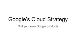 Google’s Cloud Strategy
Roll your own Google products
 