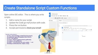 Create Standalone Script Custom Functions
Open online IDE editor. This is where you write
scripts.
1. Add a name for your script.
2. Update the Code.gs myFunction with code.
3. Press the run button.
4. Accept permissions check your email!
function myFunction() {
var doc = DocumentApp.create('First Document');
doc.getBody().appendParagraph('Hello World');
var url = doc.getUrl();
var email = Session.getActiveUser().getEmail();
var subject = doc.getName();
var body = 'The document you just created : ' + url;
GmailApp.sendEmail(email, subject, body);
}
 