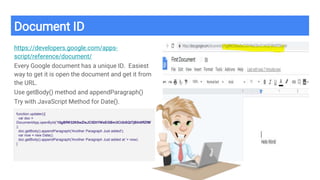 Document ID
https://developers.google.com/apps-
script/reference/document/
Every Google document has a unique ID. Easiest
way to get it is open the document and get it from
the URL.
Use getBody() method and appendParagraph()
Try with JavaScript Method for Date().
function updater(){
var doc =
DocumentApp.openById('15gBfW32K8wZleJC5DtYWeEGBm3CUbSQl7jBlh0ffZfM'
);
doc.getBody().appendParagraph('Another Paragraph Just added');
var now = new Date();
doc.getBody().appendParagraph('Another Paragraph Just added at '+ now);
}
 