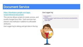 Document Service
https://developers.google.com/apps-
script/reference/document/
This service allows scripts to create, access, and
modify Google Docs files. Each services has
classes and methods in addition to allowable
attributes.
Use Logger.log to debug and get data in the log.
Use Logger.log
function docIDer() {
var doc =
DocumentApp.openById('15gBfW32K8wZleJC5DtYWeEGBm3CUbSQl7jBlh0ffZfM');
var id = doc.getId()
Logger.log(id);
}
 