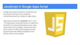 JavaScript in Google Apps Script.
Google Apps Script is based on JavaScript, next
few lessons will review core JavaScript
fundamentals and how it relates to Apps Script.
Apps Script is based on JavaScript 1.6, (1.7 and
1.8). Many basic JavaScript features in addition to
the built-in and advanced Google services. Apps
Script code runs on Google's servers (not client-
side, except for HTML-service pages), browser-
based features like DOM manipulation or the
Window API are not available.
 