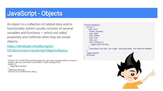JavaScript - Objects
An object is a collection of related data and/or
functionality (which usually consists of several
variables and functions — which are called
properties and methods when they are inside
objects.
https://developer.mozilla.org/en-
US/docs/Learn/JavaScript/Objects/Basics
function jsObject() {
var car = {
make: 'ford'
, model: 'mustang'
, year: 2000
, price: 50000
, color: 'red'
, tires: true
, drive: function () {
Logger.log('its driving');
}
, instructions: ['turn key', 'put in gear', 'press gas pedal', 'turn wheel as needed']
};
Logger.log(car);
car.drive();
}
 