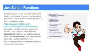 JavaScript - Functions
Functions are one of the fundamental building
blocks in JavaScript. A function is a JavaScript
procedure—a set of statements that performs a
task or calculates a value.
https://developer.mozilla.org/en-
US/docs/Web/JavaScript/Guide/Functions
We’ve been using functions throughout the
lessons. Run a block of code. Function
declarations load before any code is executed
while Function expressions load only when the
interpreter reaches that line of code.
You can pass in values as arguments and have
return within the function.
function myFunction() {
const message1 = function (mes) {
Logger.log(mes);
}
message1('hello');
message1('welcome');
message1('bye bye');
function message2(mes) {
Logger.log(mes);
}
message2('hello');
message2('welcome');
message2('bye bye');
function message3(mes) {
return 'Great job on the ' + mes;
}
Logger.log(message3('code'));
}
 