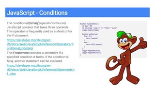 JavaScript - Conditions
The conditional (ternary) operator is the only
JavaScript operator that takes three operands.
This operator is frequently used as a shortcut for
the if statement.
https://developer.mozilla.org/en-
US/docs/Web/JavaScript/Reference/Operators/C
onditional_Operator
The if statement executes a statement if a
specified condition is truthy. If the condition is
falsy, another statement can be executed.
https://developer.mozilla.org/en-
US/docs/Web/JavaScript/Reference/Statements/i
f...else
function myCondition() {
var age = 26;
var beverage = (age >= 21) ? "Beer" : "Juice";
Logger.log(beverage);
function testNum(a) {
if (a > 0) {
return "positive";
}
else {
return "NOT positive";
}
}
Logger.log(testNum(5));
Logger.log(testNum(-5));
}
 