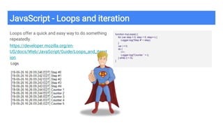 JavaScript - Loops and iteration
Loops offer a quick and easy way to do something
repeatedly.
https://developer.mozilla.org/en-
US/docs/Web/JavaScript/Guide/Loops_and_iterat
ion
function myLoops() {
for (var step = 0; step < 5; step++) {
Logger.log('Step #' + step);
}
var i = 0;
do {
i++;
Logger.log('Counter ' + i);
} while (i < 5);
}
 