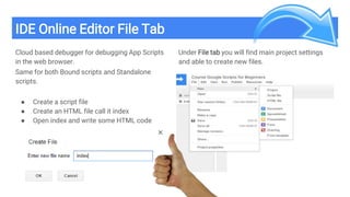 IDE Online Editor File Tab
Cloud based debugger for debugging App Scripts
in the web browser.
Same for both Bound scripts and Standalone
scripts.
● Create a script file
● Create an HTML file call it index
● Open index and write some HTML code
Under File tab you will find main project settings
and able to create new files.
 