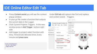 IDE Online Editor Edit Tab
● Press Content assist you will see the content
popup window.
● In your gs file create a function that outputs
the current date in the Logger.
● Click Current Projects Triggers. In the new
window press + Add Trigger - bottom right
side
● Add trigger to project select function with
time, Time-Driven, Minutes timer, Every
minute and press save.
Under Edit tab edit options like find and replace
and content assist. Triggers.
function whatisthetime() {
var now = new Date();
Logger.log(now);
}
 