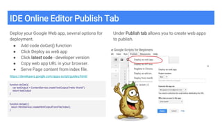 IDE Online Editor Publish Tab
Deploy your Google Web app, several options for
deployment.
● Add code doGet() function
● Click Deploy as web app
● Click latest code - developer version
● Copy web app URL in your browser.
● Serve Page content from index file.
https://developers.google.com/apps-script/guides/html/
Under Publish tab allows you to create web apps
to publish.
function doGet(){
var textOutput = ContentService.createTextOutput("Hello World!")
return textOutput
}
function doGet() {
return HtmlService.createHtmlOutputFromFile('index');
}
 