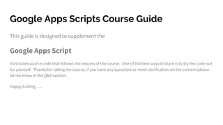 Google Apps Scripts Course Guide
This guide is designed to supplement the
Google Apps Script
It includes source code that follows the lessons of the course. One of the best ways to learn is to try the code out
for yourself. Thanks for taking the course, if you have any questions or need clarification on the content please
let me know in the Q&A section.
Happy Coding …..
 