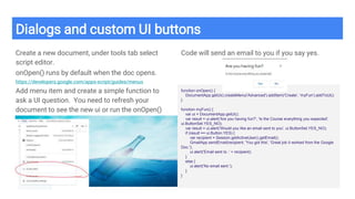 Dialogs and custom UI buttons
Create a new document, under tools tab select
script editor.
onOpen() runs by default when the doc opens.
https://developers.google.com/apps-script/guides/menus
Add menu item and create a simple function to
ask a UI question. You need to refresh your
document to see the new ui or run the onOpen()
Code will send an email to you if you say yes.
function onOpen() {
DocumentApp.getUi().createMenu('Advanced').addItem('Create', 'myFun').addToUi();
}
function myFun() {
var ui = DocumentApp.getUi();
var result = ui.alert('Are you having fun?', 'Is the Course everything you expected',
ui.ButtonSet.YES_NO);
var result = ui.alert('Would you like an email sent to you', ui.ButtonSet.YES_NO);
if (result == ui.Button.YES) {
var recipient = Session.getActiveUser().getEmail();
GmailApp.sendEmail(recipient, 'You got this', 'Great job it worked from the Google
Doc.');
ui.alert('Email sent to .' + recipient);
}
else {
ui.alert('No email sent.');
}
}
 
