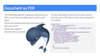Document as PDF
The following code will create your document as a
PDF on your drive and allow you to send to your
email.
Create the UI button and show the popup alert.
Get users email
Create file on gDrive
Send the file in an email.
Try the code below to see how you can convert
your doc into a PDF store to your drive and send it
in an email.
function myFun() {
var doc = DocumentApp.getActiveDocument();
var ui = DocumentApp.getUi();
var result = ui.alert('Would you like to save (Name:' + doc.getName() + '.pdf) as
PDF?', ui.ButtonSet.YES_NO);
if (result == ui.Button.YES) {
var docblob = DocumentApp.getActiveDocument().getAs('application/pdf');
docblob.setName(doc.getName() + ".pdf");
var file = DriveApp.createFile(docblob);
ui.alert('Your PDF file is available at ' + file.getUrl());
var recipient = Session.getActiveUser().getEmail();
var message = "Your new document is attached";
MailApp.sendEmail(recipient, 'PDF Doc', message, {
name: 'New ' + doc.getName() + '.pdf created'
, attachments: [file]
});
}
else {
ui.alert('No PDF you cancelled.');
}
}
 