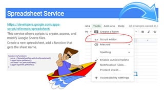 Spreadsheet Service
https://developers.google.com/apps-
script/reference/spreadsheet/
This service allows scripts to create, access, and
modify Google Sheets files.
Create a new spreadsheet, add a function that
gets the sheet name.
function myFunction() {
var ss = SpreadsheetApp.getActiveSpreadsheet();
Logger.log(ss.getName());
var sheet = ss.getActiveSheet();
Logger.log(sheet.getName());
}
 
