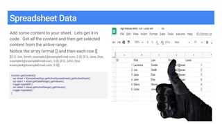 Spreadsheet Data
Add some content to your sheet. Lets get it in
code. Get all the content and then get selected
content from the active range.
Notice the array format [] and then each row []
[[2.0, Joe, Smith, example2@exampleEmail.com, 2.0], [3.0, Jane, Doe,
example3@exampleEmail.com, 3.0], [4.0, John, Doe,
example4@exampleEmail.com, 5.0]]
function getContent(){
var sheet = SpreadsheetApp.getActiveSpreadsheet().getActiveSheet();
var data1 = sheet.getDataRange().getValues();
Logger.log(data1);
var data2 = sheet.getActiveRange().getValues();
Logger.log(data2);
}
 