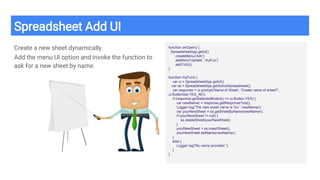 Spreadsheet Add UI
Create a new sheet dynamically.
Add the menu UI option and invoke the function to
ask for a new sheet by name.
function onOpen() {
SpreadsheetApp.getUi()
.createMenu('Adv')
.addItem('Update', 'myFun')
.addToUi();
}
function myFun() {
var ui = SpreadsheetApp.getUi();
var ss = SpreadsheetApp.getActiveSpreadsheet();
var response = ui.prompt('Name of Sheet', 'Create name of sheet?',
ui.ButtonSet.YES_NO);
if (response.getSelectedButton() == ui.Button.YES) {
var newNamer = response.getResponseText();
Logger.log('The new sheet name is %s.', newNamer);
var yourNewSheet = ss.getSheetByName(newNamer);
if (yourNewSheet != null) {
ss.deleteSheet(yourNewSheet);
}
yourNewSheet = ss.insertSheet();
yourNewSheet.setName(newNamer);
}
else {
Logger.log('No name provided ');
}
}
 