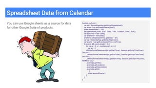 Spreadsheet Data from Calendar
You can use Google sheets as a source for data
for other Google Suite of products.
function myFun() {
var ss = SpreadsheetApp.getActiveSpreadsheet();
var sheet = ss.getSheetByName('feed');
sheet.deleteRows(1, 100);
ss.appendRow(['Start', 'End', 'Date', 'Title', 'Location', 'Desc', 'Full']);
var startTime = new Date();
var endTime = new Date();
endTime.setDate(startTime.getDate() + 31);
var cal = CalendarApp.getDefaultCalendar();
var events = cal.getEvents(startTime, endTime);
if (events && events.length > 0) {
for (var x = 0; x < events.length; x++) {
var arr = [
Utilities.formatDate(events[x].getStartTime(), Session.getScriptTimeZone(),
'HH:mm')
, Utilities.formatDate(events[x].getEndTime(), Session.getScriptTimeZone(),
'HH:mm')
, Utilities.formatDate(events[x].getStartTime(), Session.getScriptTimeZone(),
'MMM dd yyyy')
, events[x].getTitle()
, events[x].getLocation()
, events[x].getDescription()
, events[x].getId()
]
sheet.appendRow(arr);
}
}
}
 