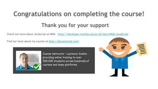 Congratulations on completing the course!
Thank you for your support
Check out more about JavaScript at MDN. https://developer.mozilla.org/en-US/docs/Web/JavaScript
Find out more about my courses at http://discoveryvip.com/
Course instructor : Laurence Svekis -
providing online training to over
500,000 students across hundreds of
courses and many platforms.
 