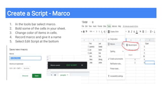 Create a Script - Marco
1. In the tools bar select marco.
2. Bold some of the cells in your sheet.
3. Change color of items in cells.
4. Record marco and give it a name
5. Select Edit Script at the bottom
 
