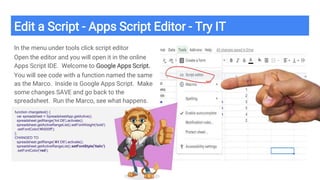 Edit a Script - Apps Script Editor - Try IT
In the menu under tools click script editor
Open the editor and you will open it in the online
Apps Script IDE. Welcome to Google Apps Script.
You will see code with a function named the same
as the Marco. Inside is Google Apps Script. Make
some changes SAVE and go back to the
spreadsheet. Run the Marco, see what happens.
function changetext() {
var spreadsheet = SpreadsheetApp.getActive();
spreadsheet.getRange('A4:D6').activate();
spreadsheet.getActiveRangeList().setFontWeight('bold')
.setFontColor('#0000ff');
};
CHANGED TO
spreadsheet.getRange('A1:D6').activate();
spreadsheet.getActiveRangeList().setFontStyle('italic')
.setFontColor('red');
 