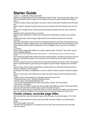 Starter Guide
Version 1.1, published 13 November 2008
Welcome to Google's Search Engine Optimization Starter Guide. This document first began as an
effort to help teams within Google, but we thought it'd be just as useful to webmasters that are
new to
the topic of search engine optimization and wish to improve their sites' interaction with both users
and
search engines. Although this guide won't tell you any secrets that'll automatically rank your site
first
for queries in Google (sorry!), following the best practices outlined below will make it easier for
search
engines to both crawl and index your content.
Search engine optimization is often about making small modifications to parts of your website.
When
viewed individually, these changes might seem like incremental improvements, but when
combined
with other optimizations, they could have a noticeable impact on your site's user experience and
performance in organic search results. You're likely already familiar with many of the topics in this
guide, because they're essential ingredients for any webpage, but you may not be making the
most
out of them.
Search engine optimization affects only organic search results, not paid or "sponsored" results,
such as Google AdWords
Google's Search Engine Optimization Starter Guide, Version 1.1, 13 Nov 2008, latest version at Google Webmaster
Central
Even though this guide's title contains the words "search engine", we'd like to say that you should
base your optimization decisions first and foremost on what's best for the visitors of your site.
They're
the main consumers of your content and are using search engines to find your work. Focusing too
hard on specific tweaks to gain ranking in the organic results of search engines may not deliver
the
desired results. Search engine optimization is about putting your site's best foot forward when it
comes to visibility in search engines.
An example may help our explanations, so we've created a fictitious website to follow throughout
the
guide. For each topic, we've fleshed out enough information about the site to illustrate the point
being
covered. Here's some background information about the site we'll use:
• Website/business name: "Brandon's Baseball Cards"
• Domain name: brandonsbaseballcards.com
• Focus: Online-only baseball card sales, price guides, articles, and news content
• Size: Small, ~250 pages
Your site may be smaller or larger than this and offer vastly different content, but the optimization
topics we discussed below should apply to sites of all sizes and types.
We hope our guide gives you some fresh ideas on how to improve your website, and we'd love to
hear your questions, feedback, and success stories in the Google Webmaster Help Forum.
Create unique, accurate page titles
A title tag tells both users and search engines what the topic of a particular page is. The <title>
tag
should be placed within the <head> tag of the HTML document. Ideally, you should create a
unique
title for each page on your site.
The title of the homepage for our baseball card site, which lists the business name and three
main focus areas
 