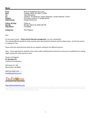 Mush
From:                         Mush [mush@prophoenix.com]
Sent:                         Tuesday, March 24, 2009 7:18 PM
To:                           'Sam Ramasamy'
Cc:                           'Jeff Reit'; 'Ari Kaliannan'; 'Naren Asokaraju'; 'Suresh Selvaraj'; 'Sriram'
Subject:                      ProPhoenix ranks #1 in Google Search
Attachments:                  Google Ranking.xls

Follow Up Flag:               Follow up
Due By:                       Monday, March 30, 2009 9:00 PM
Flag Status:                  Completed

Categories:                   Red Category




                              !                   "                       #                   $ " %
      !
      "               &

'!                            ( !                "

$     )*                      "             "    !    &   !        +                                         &   !
           &                          " !
                                        !



' '            (# &

,-. / & 0 ,-
1      " $ %-2-34

56-7873,)623- (.,3 9
     :& &       (




     &; " " & &
       ++"                (
 