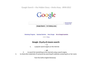 Google Search – the Hidden Story – Andra Keay - ARIN 6912 Google  (ˈɡuːɡəl) means search:  — n1.	a popular search engine on the internet	 		— vb2.	to search for (something on the internet) using a search engine	3.	to check (the credentials of someone) by searching for websites containing his or her namefrom the Collins English Dictionary	 