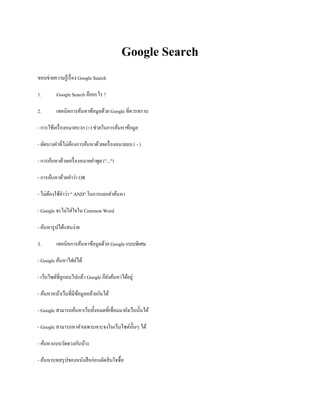 Google Search
ขอบข่ายความรู้เรื่อง Google Search
1. Google Search คืออะไร ?
2. เทคนิคการค้นหาข้อมูลด้วย Google ที่ควรทราบ
- การใช้เครื่องหมายบวก (+) ช่วยในการค้นหาข้อมูล
- ตัดบางคาที่ไม่ต้องการค้นหาด้วยเครื่องหมายลบ ( - )
- การค้นหาด้วยเครื่องหมายคาพูด ("...")
- การค้นหาด้วยคาว่า OR
- ไม่ต้องใช้คาว่า " AND" ในการแยกคาค้นหา
- Google จะไม่ใส่ใจใน Common Word
- ค้นหารูปได้แสนง่าย
3. เทคนิคการค้นหาข้อมูลด้วย Google แบบพิเศษ
- Google ค้นหาไฟล์ได้
- เว็บไซต์ที่ถูกลบไปแล้ว Google ก็ยังค้นหาได้อยู่
- ค้นหาหน้าเว็บที่มีข้อมูลคล้ายกันได้
- Google สามารถค้นหาเว็บทั้งหมดที่เชื่อมมายังเว็บนั้นได้
- Google สามารถหาคาเฉพาะเจาะจงในเว็บไซต์นั้นๆ ได้
- ค้นหาแบบวัดดวงกันบ้าง
- ค้นหาบทสรุปของหนังสือก่อนตัดสินใจซื้อ
 